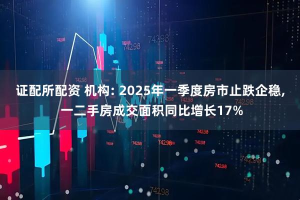 证配所配资 机构: 2025年一季度房市止跌企稳, 一二手房成交面积同比增长17%