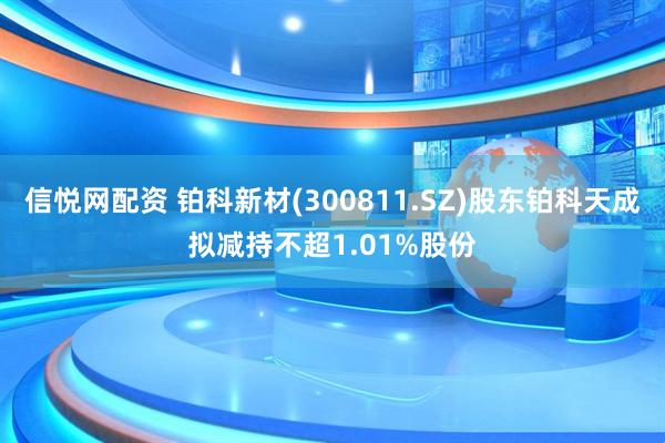 信悦网配资 铂科新材(300811.SZ)股东铂科天成拟减持不超1.01%股份