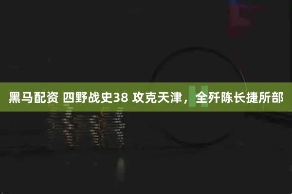 黑马配资 四野战史38 攻克天津，全歼陈长捷所部