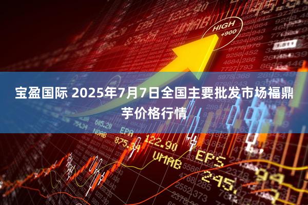 宝盈国际 2025年7月7日全国主要批发市场福鼎芋价格行情