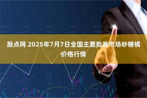 股点网 2025年7月7日全国主要批发市场砂糖橘价格行情