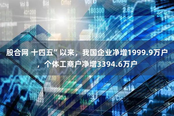股合网 十四五”以来，我国企业净增1999.9万户，个体工商户净增3394.6万户