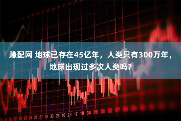 赚配网 地球已存在45亿年，人类只有300万年，地球出现过多次人类吗？