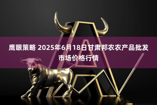 鹰眼策略 2025年6月18日甘肃邦农农产品批发市场价格行情
