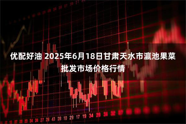 优配好油 2025年6月18日甘肃天水市瀛池果菜批发市场价格行情