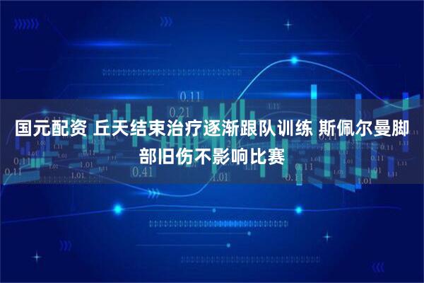 国元配资 丘天结束治疗逐渐跟队训练 斯佩尔曼脚部旧伤不影响比赛