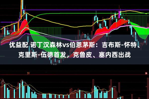 优益配 诺丁汉森林vs伯恩茅斯：吉布斯-怀特、克里斯-伍德首发，克鲁皮、塞内西出战