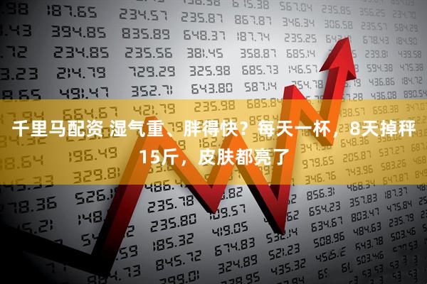 千里马配资 湿气重、胖得快？每天一杯，8天掉秤15斤，皮肤都亮了