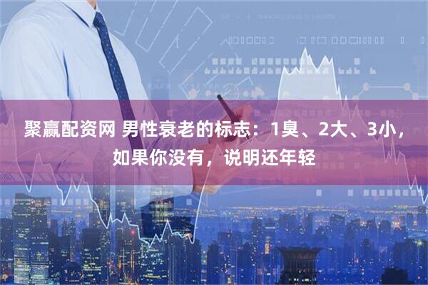 聚赢配资网 男性衰老的标志：1臭、2大、3小，如果你没有，说明还年轻